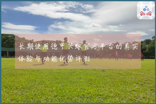 长期使用德甲买球官方平台的真实体验与功能优势评测